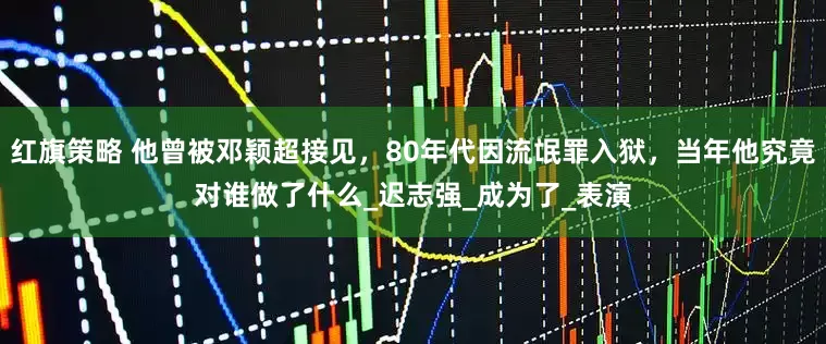红旗策略 他曾被邓颖超接见，80年代因流氓罪入狱，当年他究竟对谁做了什么_迟志强_成为了_表演