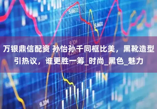 万银鼎信配资 孙怡孙千同框比美，黑靴造型引热议，谁更胜一筹_时尚_黑色_魅力