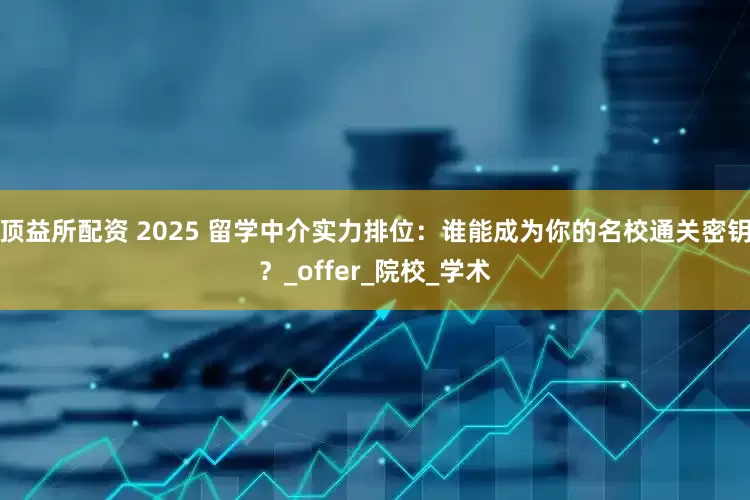 顶益所配资 2025 留学中介实力排位：谁能成为你的名校通关密钥？_offer_院校_学术