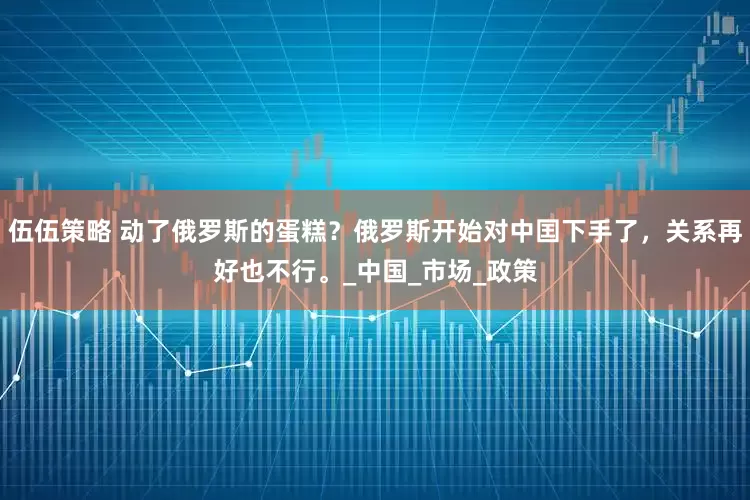 伍伍策略 动了俄罗斯的蛋糕？俄罗斯开始对中囯下手了，关系再好也不行。_中国_市场_政策
