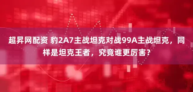 超昇网配资 豹2A7主战坦克对战99A主战坦克，同样是坦克王者，究竟谁更厉害？