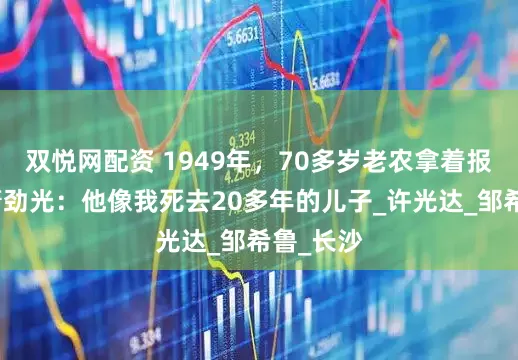 双悦网配资 1949年，70多岁老农拿着报纸找到萧劲光：他像我死去20多年的儿子_许光达_邹希鲁_长沙