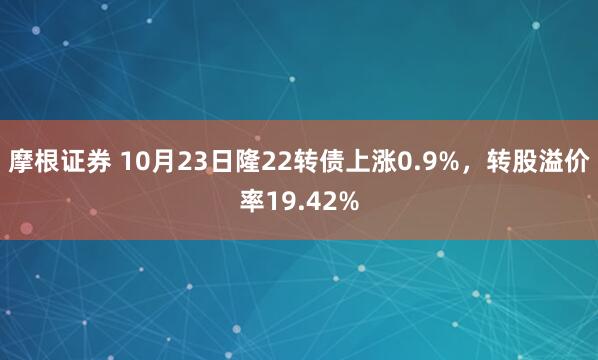 摩根证券 10月23日隆22转债上涨0.9%，转股溢价率19.42%