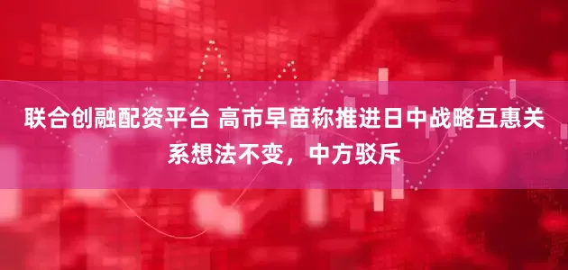联合创融配资平台 高市早苗称推进日中战略互惠关系想法不变，中方驳斥