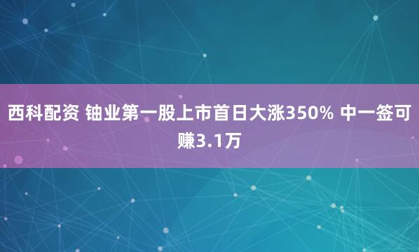 西科配资 铀业第一股上市首日大涨350% 中一签可赚3.1万