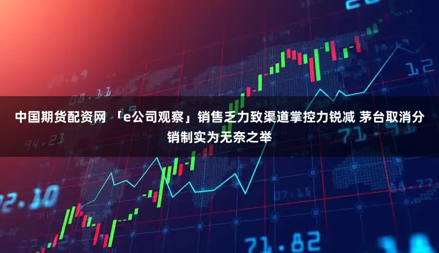 中国期货配资网 「e公司观察」销售乏力致渠道掌控力锐减 茅台取消分销制实为无奈之举