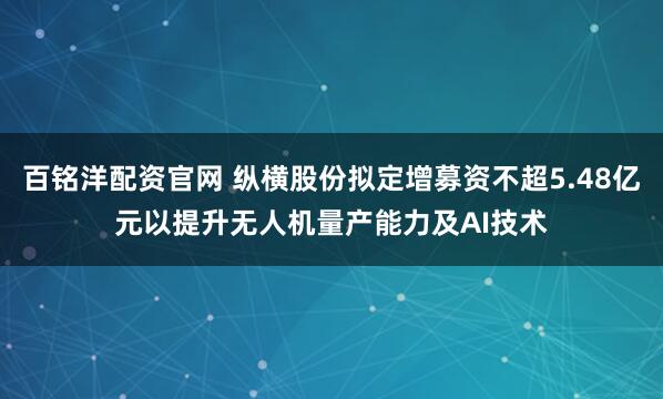 百铭洋配资官网 纵横股份拟定增募资不超5.48亿元以提升无人机量产能力及AI技术