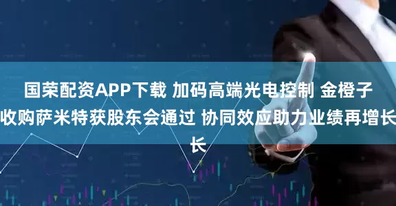国荣配资APP下载 加码高端光电控制 金橙子收购萨米特获股东会通过 协同效应助力业绩再增长
